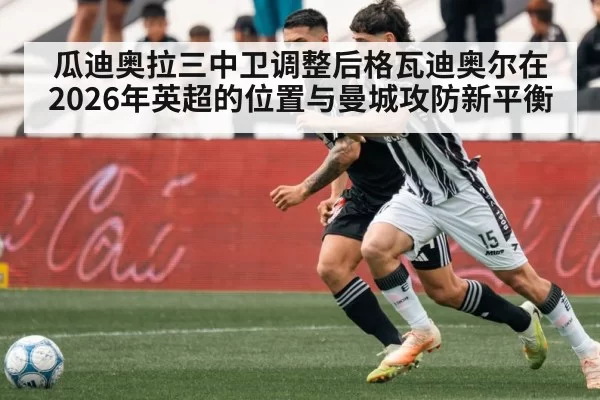 瓜迪奥拉三中卫调整后格瓦迪奥尔在2026年英超的位置与曼城攻防新平衡